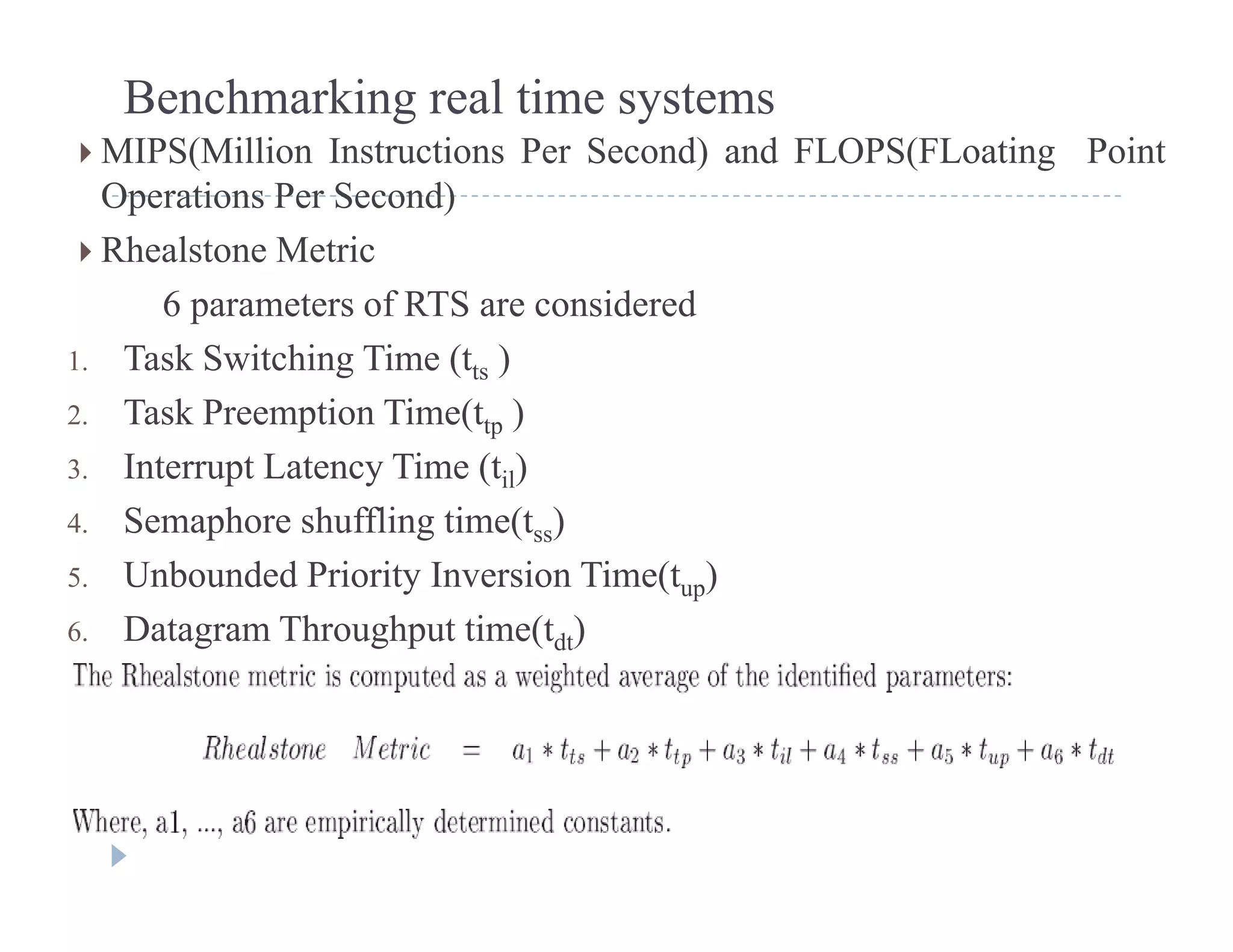 Benchmarking real time systems
 MIPS(Million Instructions Per Second) and FLOPS(FLoating Point
Operations Per Second)
 Rhealstone Metric
6 t f RTS id d6 parameters of RTS are considered
1. Task Switching Time (tts )
2 Task Preemption Time(t )2. Task Preemption Time(ttp )
3. Interrupt Latency Time (til)
4. Semaphore shuffling time(tss)p g ( ss)
5. Unbounded Priority Inversion Time(tup)
6. Datagram Throughput time(tdt)
 