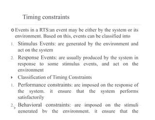 Timing constraints
 Events in a RTS:an event may be either by the system or its
environment. Based on this, events can be classified intoenvironment. Based on this, events can be classified into
1. Stimulus Events: are generated by the environment and
act on the systemy
2. Response Events: are usually produced by the system in
response to some stimulus events, and act on the
environment
 Classification of Timing Constraints
1. Performance constraints: are imposed on the response of
the system. it ensure that the system performs
satisfactorilysatisfactorily
2. Behavioral constraints: are imposed on the stimuli
generated by the environment. it ensure that the
 