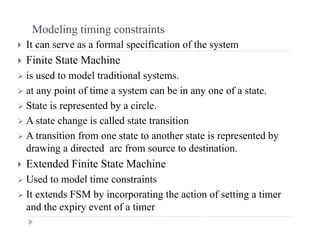 Modeling timing constraints
 It can serve as a formal specification of the system It can serve as a formal specification of the system
 Finite State Machine
 is used to model traditional systems is used to model traditional systems.
 at any point of time a system can be in any one of a state.
 State is represented by a circle State is represented by a circle.
 A state change is called state transition
 A transition from one state to another state is represented byt a s t o o o e state to a ot e state s ep ese ted by
drawing a directed arc from source to destination.
 Extended Finite State Machine
 Used to model time constraints
 It extends FSM by incorporating the action of setting a timer
and the expiry event of a timer
 