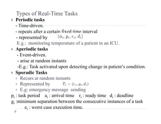 Types of Real-Time Tasks
 Periodic tasks
- Time-driven.
- repeats after a certain fixed time interval
- represented byrepresented by
E.g.: monitoring temperature of a patient in an ICU.
 Aperiodic tasks
E ent dri en- Event-driven.
- arise at random instants
-E.g.: Task activated upon detecting change in patient’s condition.
 Sporadic Tasks
 Recurs at random instants
 Represented byep ese ted by
 E.g: emergency message sending
pi : task period ai : arrival time ri : ready time di : deadline
g :minimum separation between the consecutive instances of a taskgi :minimum separation between the consecutive instances of a task
ei : worst case execution time.
 