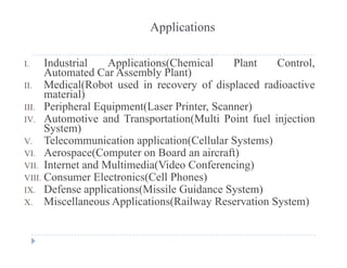 Applications
I. Industrial Applications(Chemical Plant Control,
Automated Car Assembly Plant)
II Medical(Robot used in recovery of displaced radioactiveII. Medical(Robot used in recovery of displaced radioactive
material)
III. Peripheral Equipment(Laser Printer, Scanner)
IV A tomoti e and Transportation(M lti Point f el injectionIV. Automotive and Transportation(Multi Point fuel injection
System)
V. Telecommunication application(Cellular Systems)
VI A (C t B d i ft)VI. Aerospace(Computer on Board an aircraft)
VII. Internet and Multimedia(Video Conferencing)
VIII. Consumer Electronics(Cell Phones)
IX. Defense applications(Missile Guidance System)
X. Miscellaneous Applications(Railway Reservation System)
 