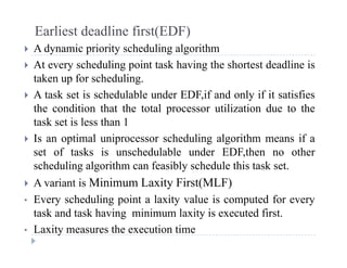 Earliest deadline first(EDF)
 A dynamic priority scheduling algorithm A dynamic priority scheduling algorithm
 At every scheduling point task having the shortest deadline is
taken up for scheduling.p g
 A task set is schedulable under EDF,if and only if it satisfies
the condition that the total processor utilization due to the
task set is less than 1
 Is an optimal uniprocessor scheduling algorithm means if a
set of tasks is unschedulable under EDF then no otherset of tasks is unschedulable under EDF,then no other
scheduling algorithm can feasibly schedule this task set.
 A variant is Minimum Laxity First(MLF) A variant is Minimum Laxity First(MLF)
• Every scheduling point a laxity value is computed for every
task and task having minimum laxity is executed first.g y
• Laxity measures the execution time
 
