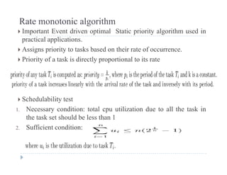 Rate monotonic algorithm
 Important Event driven optimal Static priority algorithm used in Important Event driven optimal Static priority algorithm used in
practical applications.
 Assigns priority to tasks based on their rate of occurrence.
 Priority of a task is directly proportional to its rate
 Schedulability test Schedulability test
1. Necessary condition: total cpu utilization due to all the task in
the task set should be less than 1
2. Sufficient condition:
 