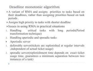 Deadline monotonic algorithm
 A variant of RMA and assigns priorities to tasks based ong p
their deadlines, rather than assigning priorities based on task
periods .
 Assigns high priority to tasks with shorter deadline Assigns high priority to tasks with shorter deadline
Issues in using RMA in practical situations
1 Handling critical tasks with long periods(Period1. Handling critical tasks with long periods(Period
transformation technique)
2. Handling aperiodic and sporadic tasks
 Aperiodic server
1. deferrable server(tickets are replenished at regular intervals
independent of actual ticket usage),independent of actual ticket usage)
2. sporadic server(replenishment time depends on exact ticket
usage time, guarantees a minimum separation between two
instances of a task)
 