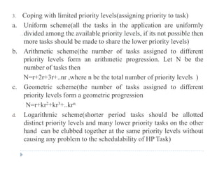 3. Coping with limited priority levels(assigning priority to task)
a. Uniform scheme(all the tasks in the application are uniformly
di id d th il bl i it l l if it t ibl thdivided among the available priority levels, if its not possible then
more tasks should be made to share the lower priority levels)
b. Arithmetic scheme(the number of tasks assigned to differentb. e c sc e e( e u be o s s ss g ed o d e e
priority levels form an arithmetic progression. Let N be the
number of tasks then
N 2 3 h b h l b f i i l l )N=r+2r+3r+..nr ,where n be the total number of priority levels )
c. Geometric scheme(the number of tasks assigned to different
priority levels form a geometric progressionpriority levels form a geometric progression
N=r+kr2+kr3+..krn
d. Logarithmic scheme(shorter period tasks should be allotted
distinct priority levels and many lower priority tasks on the other
hand can be clubbed together at the same priority levels without
causing any problem to the schedulability of HP Task)causing any problem to the schedulability of HP Task)
 