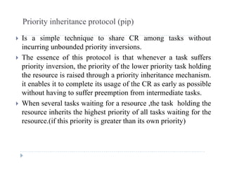 Priority inheritance protocol (pip)
 Is a simple technique to share CR among tasks without
incurring unbounded priority inversions.
 The essence of this protocol is that whenever a task suffers
priority inversion, the priority of the lower priority task holding
the resource is raised through a priority inheritance mechanismthe resource is raised through a priority inheritance mechanism.
it enables it to complete its usage of the CR as early as possible
without having to suffer preemption from intermediate tasks.
 When several tasks waiting for a resource ,the task holding the
resource inherits the highest priority of all tasks waiting for the
(if thi i it i t th it i it )resource.(if this priority is greater than its own priority)
 
