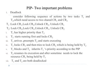 1. Deadlock
PIP- Two important problems
consider following sequence of actions by two tasks T1 and
T2,which need access to two shared CR1 and CR2
T1 :Lock CR1,Lock CR2,Unlock CR2, Unlock CR1
T2: Lock CR2,Lock CR1,Unlock CR1, Unlock CR2
i T h hi h i it th Ti. T1 has higher priority than T2
ii. T2 starts running first and locks CR2
iii T1 arrives preempts T2 and starts executingiii. T1 arrives ,preempts T2 and starts executing
iv. T1 locks CR1 and then tries to lock CR2 which is being held by T2
v. T1 blocks and T2 inherits T1 ‘s priority according to the PIP1 2 1 p y g
vi. T2 resumes its execution and after sometime needs to lock the
resource CR1 being held by T1
vii. T1 and T2 are both deadlocked
 