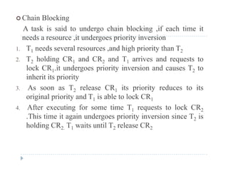  Chain Blocking
A task is said to undergo chain blocking ,if each time itg g
needs a resource ,it undergoes priority inversion
1. T1 needs several resources ,and high priority than T2
2. T2 holding CR1 and CR2 and T1 arrives and requests to
lock CR1.it undergoes priority inversion and causes T2 to
inherit its priorityinherit its priority
3. As soon as T2 release CR1 its priority reduces to its
original priority and T1 is able to lock CR1o g a p o ty a d 1 s ab e to oc C 1
4. After executing for some time T1 requests to lock CR2
.This time it again undergoes priority inversion since T2 is
holding CR2. T1 waits until T2 release CR2
 