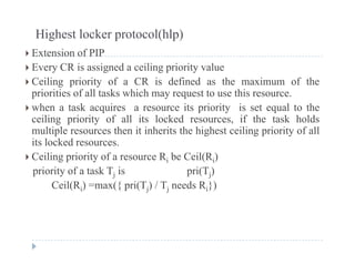 Highest locker protocol(hlp)
 E t i f PIP Extension of PIP
 Every CR is assigned a ceiling priority value
 Ceiling priority of a CR is defined as the maximum of theg p y
priorities of all tasks which may request to use this resource.
 when a task acquires a resource its priority is set equal to the
ceiling priority of all its locked resources if the task holdsceiling priority of all its locked resources, if the task holds
multiple resources then it inherits the highest ceiling priority of all
its locked resources.
 C ili i it f R b C il(R ) Ceiling priority of a resource Ri be Ceil(Ri)
priority of a task Tj is pri(Tj)
Ceil(Ri) =max({ pri(Tj) / Tj needs Ri})( i) ({ p ( j) j i})
 