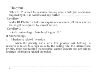 Theorem
When HLP is used for resource sharing once a task gets a resource
i d b i I i bl k d f hrequired by it. It is not blocked any further.
Corollary 1.
under HLP before a task can acquire one resource ,all the resourcesq
that might be required by it must be free.
Corollary 2.
a task cant undergo chain blocking in HLPa tas ca t u de go c a b oc g
 Shortcomings
1. Inheritance related inversion
when the priority value of a low priority task holding awhen the priority value of a low priority task holding a
resource is raised to a high value by the ceiling rule, the intermediate
priority tasks not needing the resource cannot execute and are said to
undergo inheritance related inversionundergo inheritance related inversion
 