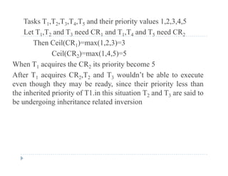 Tasks T1,T2,T3,T4,T5 and their priority values 1,2,3,4,5
Let T T and T need CR and T T and T need CRLet T1,T2 and T3 need CR1 and T1,T4 and T5 need CR2
Then Ceil(CR1)=max(1,2,3)=3
Ceil(CR2)=max(1 4 5)=5Ceil(CR2) max(1,4,5) 5
When T1 acquires the CR2 its priority become 5
After T1 acquires CR2,T2 and T3 wouldn’t be able to executeAfter T1 acquires CR2,T2 and T3 wouldn t be able to execute
even though they may be ready, since their priority less than
the inherited priority of T1.in this situation T2 and T3 are said to
b d i i h i l d i ibe undergoing inheritance related inversion
 