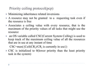 Priority ceiling protocol(pcp)
Mi i i i i h it l t d i i Minimizing inheritance related inversions
 A resource may not be granted to a requesting task even if
the resource is free
 Associates a ceiling value with every resource, that is the
maximum of the priority values of all tasks that might use the
resource
 an OS variable called CSC(Current System Ceiling) is used to
keep track of the maximum ceiling value of all the resourcesp g
that are in use at any instant of time
CSC=max({Ceil(CRi)/CRi is currently in use})
CSC i i i i li d 0(l i i h h l i i CSC is initialized to 0(lower priority than the least priority
task in the system)
 