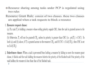  Resource sharing among tasks under PCP is regulated using
two rules
Resource Grant Rule: consist of two clauses. these two clauses
are applied when a task requests to block a resource
 