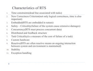 Characteristics of RTS
1 Time constraints(dead line associated with tasks)1. Time constraints(dead line associated with tasks)
2. New Correctness Criterion(not only logical correctness, time is also
important)
3 E b dd d(RTS b dd d i t )3. Embedded(RTS are embedded in nature)
4. Safety – Criticality(failure of the system cause extensive damages)
5. Concurrency(RTS must process concurrent data)
6. Distributed and feedback structure
7. Task Criticality(is a measure of the cost of failure of a task)
8 Custom hardware8. Custom hardware
9. Reactive(RTS are often reactive means an ongoing interaction
between system and environment is maintained)
St bilit10. Stability
11. Exception handling
 