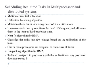Scheduling Real time Tasks in Multiprocessor and
distributed systemsy
 Multiprocessor task allocation
 Utilization balancing algorithm
 Maintains the tasks in increasing order of their utilizations
 It removes task one by one from the head of the queue and allocates
th t th l t tili d tithem to the least utilized processor time.
 Next fit algorithm for RMA
 Classifies the tasks into few classes based on the utilization of the Classifies the tasks into few classes based on the utilization of the
task.
 One or more processors are assigned to each class of tasks
 Bin packing algorithm for RMA
• Tasks are assigned to processors such that utilization at any processor
d t d 1does not exceed 1
 