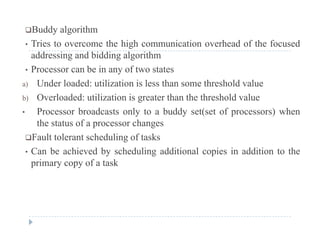 Buddy algorithm
• Tries to overcome the high communication overhead of the focusedTries to overcome the high communication overhead of the focused
addressing and bidding algorithm
• Processor can be in any of two states
a) Under loaded: utilization is less than some threshold value
b) Overloaded: utilization is greater than the threshold value
b d l b dd ( f ) h• Processor broadcasts only to a buddy set(set of processors) when
the status of a processor changes
Fault tolerant scheduling of tasksFault tolerant scheduling of tasks
• Can be achieved by scheduling additional copies in addition to the
primary copy of a task
 
