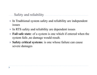 S f t d li bilitSafety and reliability
 In Traditional system safety and reliability are independent
issues
 In RTS safety and reliability are dependent issues
F il f f i hi h if d h h Fail safe state: of a system is one which if entered when the
system fails ,no damage would result.
 Safety critical systems: is one whose failure can cause Safety critical systems: is one whose failure can cause
severe damages
 