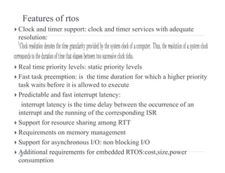 Features of rtos
 Clock and timer support: clock and timer services with adequatepp q
resolution:
 Real time priority levels: static priority levels
 F t t k ti i th ti d ti f hi h hi h i it Fast task preemption: is the time duration for which a higher priority
task waits before it is allowed to execute
 Predictable and fast interrupt latency:p y
interrupt latency is the time delay between the occurrence of an
interrupt and the running of the corresponding ISR
 Support for resource sharing among RTT
 Requirements on memory management
 S t f h I/O bl ki I/O Support for asynchronous I/O: non blocking I/O
 Additional requirements for embedded RTOS:cost,size,power
consumption
 