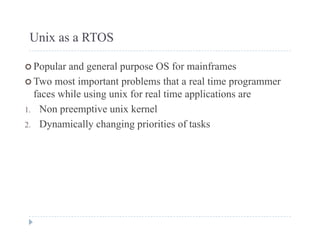 Unix as a RTOS
 Popular and general purpose OS for mainframes
 Two most important problems that a real time programmer
faces while using unix for real time applications are
1 Non preemptive unix kernel1. Non preemptive unix kernel
2. Dynamically changing priorities of tasks
 