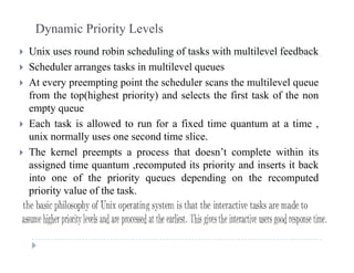 Dynamic Priority Levels
 Unix uses round robin scheduling of tasks with multilevel feedback Unix uses round robin scheduling of tasks with multilevel feedback
 Scheduler arranges tasks in multilevel queues
 At every preempting point the scheduler scans the multilevel queue At every preempting point the scheduler scans the multilevel queue
from the top(highest priority) and selects the first task of the non
empty queue
 Each task is allowed to run for a fixed time quantum at a time ,
unix normally uses one second time slice.
 The kernel preempts a process that doesn’t complete within its The kernel preempts a process that doesn t complete within its
assigned time quantum ,recomputed its priority and inserts it back
into one of the priority queues depending on the recomputed
i it l f th t kpriority value of the task.
 