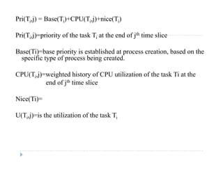 Pri(Ti,j) = Base(Ti)+CPU(Ti,j)+nice(Ti)
Pri(Ti,j)=priority of the task Ti at the end of jth time slice
Base(Ti)=base priority is established at process creation, based on theBase(Ti) base priority is established at process creation, based on the
specific type of process being created.
CPU(Ti j)=weighted history of CPU utilization of the task Ti at theCPU(Ti,j) weighted history of CPU utilization of the task Ti at the
end of jth time slice
Ni (Ti)Nice(Ti)=
U(Ti,j)=is the utilization of the task Ti( i j) i
 