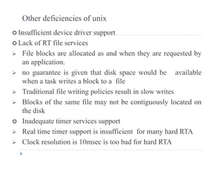 Other deficiencies of unix
 Insufficient device driver support Insufficient device driver support
 Lack of RT file services
 File blocks are allocated as and when they are requested by File blocks are allocated as and when they are requested by
an application.
 no guarantee is given that disk space would be available no guarantee is given that disk space would be available
when a task writes a block to a file
 Traditional file writing policies result in slow writes
 Blocks of the same file may not be contiguously located on
the disk
 Inadequate timer services support
 Real time timer support is insufficient for many hard RTA
Cl k l i i 10 i b d f h d A Clock resolution is 10msec is too bad for hard RTA
 