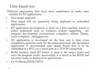 Unix based rtos
Different approaches that have been undertaken to make unix
suitable for RT applicationssuitable for RT applications
 Host target approach
1. Host target OS are popularly being deployed in embedded
li tiapplications
2. RT application development is done on a host machine which is
either traditional unix or windows system supporting the
program de elopment en ironment compilers editors librarprogram development environment, compilers, editors, library,
cross compilers , debuggers etc
3. RT application is developed on the host and is then cross
compiled to generate code for the target processor the developedcompiled to generate code for the target processor .the developed
application is downloaded onto target board that is to be
embedded in a RTS via a serial port or a TCP/IP connection
4 ROM resident small RT kernel is used in the target board and4. ROM resident small RT kernel is used in the target board and
once the program works successfully it is fused in the ROM and
becomes ready to deployed in applications
5 Ex:VxWorks PSOS VRTX5. Ex:VxWorks,PSOS,VRTX
 