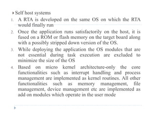 Self host systems
1. A RTA is developed on the same OS on which the RTAp
would finally run
2. Once the application runs satisfactorily on the host, it is
fused on a ROM or flash memory on the target board alongfused on a ROM or flash memory on the target board along
with a possibly stripped down version of the OS.
3. While deploying the application the OS modules that are
not essential during task execution are excluded to
minimize the size of the OS
4 Based on micro kernel architecture-only the core4. Based on micro kernel architecture-only the core
functionalities such as interrupt handling and process
management are implemented as kernel routines. All other
f ti liti h t filfunctionalities such as memory management, file
management, device management etc are implemented as
add on modules which operate in the user mode
 