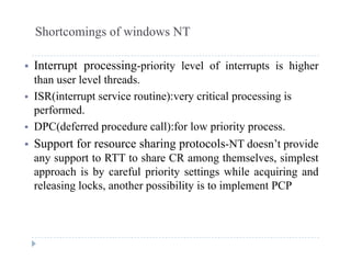 Shortcomings of windows NT
 Interrupt processing-priority level of interrupts is higher
than user level threads.
 ISR(interrupt service routine):very critical processing is
performed.
 DPC(deferred procedure call):for low priority process.
 Support for resource sharing protocols-NT doesn’t provide
any support to RTT to share CR among themselves, simplest
approach is by careful priority settings while acquiring and
releasing locks another possibility is to implement PCPreleasing locks, another possibility is to implement PCP
 