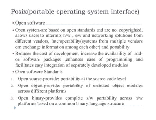 Posix(portable operating system interface)
 Open software Open software
 Open system-are based on open standards and are not copyrighted,
allows users to intermix h/w , s/w and networking solutions from, g
different vendors, interoperability(systems from multiple vendors
can exchange information among each other) and portability
R d th t f d l t i th il bilit f dd Reduces the cost of development, increase the availability of add-
on software packages ,enhances ease of programming and
facilitates easy integration of separately developed modules
 Open software Standards
1. Open source-provides portability at the source code level
2. Open object-provides portability of unlinked object modules
across different platforms
3 Open binary provides complete s/w portability across h/w3. Open binary-provides complete s/w portability across h/w
platforms based on a common binary language structure
 