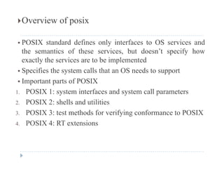 Overview of posix
 POSIX standard defines only interfaces to OS services and
the semantics of these services, but doesn’t specify how, p y
exactly the services are to be implemented
 Specifies the system calls that an OS needs to support
 Important parts of POSIX
1. POSIX 1: system interfaces and system call parameters
2. POSIX 2: shells and utilities
3. POSIX 3: test methods for verifying conformance to POSIX
4. POSIX 4: RT extensions
 