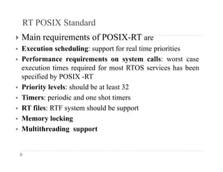 RT POSIX Standard
 Main requirements of POSIX-RT are
 Execution scheduling: support for real time priorities
 Performance requirements on system calls: worst case
execution times required for most RTOS services has been
ifi d b POSIX RTspecified by POSIX -RT
 Priority levels: should be at least 32
Timers: periodic and one shot timers Timers: periodic and one shot timers
 RT files: RTF system should be support
 Memory locking Memory locking
 Multithreading support
 