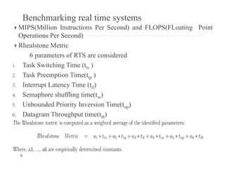 Benchmarking real time systems
 MIPS(Million Instructions Per Second) and FLOPS(FLoating Point
Operations Per Second)
 Rhealstone Metric
6 t f RTS id d6 parameters of RTS are considered
1. Task Switching Time (tts )
2 Task Preemption Time(t )2. Task Preemption Time(ttp )
3. Interrupt Latency Time (til)
4. Semaphore shuffling time(tss)p g ( ss)
5. Unbounded Priority Inversion Time(tup)
6. Datagram Throughput time(tdt)
 