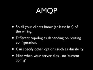 AMQP

• So all your clients know (at least half) of
  the wiring.
• Different topologies depending on routing
  conﬁguration.
• Can specify other options such as durability
• Nice when your server dies - no ‘current
  conﬁg’
 