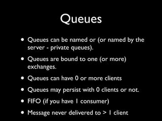 Queues
• Queues can be named or (or named by the
  server - private queues).
• Queues are bound to one (or more)
  exchanges.
• Queues can have 0 or more clients
• Queues may persist with 0 clients or not.
• FIFO (if you have 1 consumer)
• Message never delivered to > 1 client
 