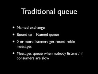Traditional queue
• Named exchange
• Bound to 1 Named queue
• 0 or more listeners get round-robin
  messages
• Messages queue when nobody listens / if
  consumers are slow
 