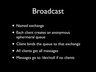 Broadcast
• Named exchange
• Each client creates an anonymous
  ephermeral queue
• Client binds the queue to that exchange
• All clients get all messages
• Messages go to /dev/null if no clients
 
