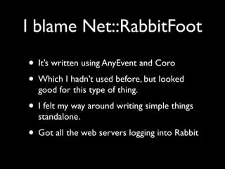 I blame Net::RabbitFoot
• It’s written using AnyEvent and Coro
• Which I hadn’t used before, but looked
  good for this type of thing.
• I felt my way around writing simple things
  standalone.
• Got all the web servers logging into Rabbit
 