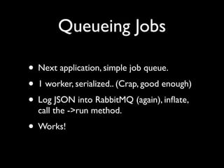 Queueing Jobs

• Next application, simple job queue.
• 1 worker, serialized.. (Crap, good enough)
• Log JSON into RabbitMQ (again), inﬂate,
  call the ->run method.
• Works!
 