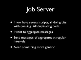 Job Server
• I now have several scripts, all doing bits
  with queuing. All duplicating code.
• I want to aggregate messages
• Send messages of aggregates at regular
  intervals
• Need something more generic
 
