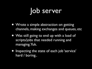 Job server
• Wrote a simple abstraction on getting
  channels, making exchanges and queues, etc
• Was still going to end up with a load of
  scripts/jobs that needed running and
  managing.Yuk.
• Inspecting the state of each job ‘service’
  hard / boring..
 