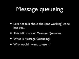 Message queueing

• Lets not talk about the (not working) code
  just yet...
• This talk is about Message Queueing.
• What is Message Queueing?
• Why would I want to use it?
 