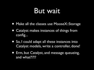But wait
• Make all the classes use MooseX::Storage
• Catalyst makes instances of things from
  conﬁg...
• So, I could adapt all these instances into
  Catalyst models, write a controller, done!
• Erm, but Catalyst, and message queueing,
  and what?!?!?
 