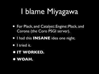 I blame Miyagawa
• For Plack, and Catalyst::Engine::Plack, and
  Corona (the Coro PSGI server).
• I had this INSANE idea one night.
• I tried it.
• IT WORKED.
• WOAH.
 