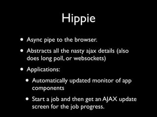 Hippie
• Async pipe to the browser.
• Abstracts all the nasty ajax details (also
  does long poll, or websockets)
• Applications:
 • Automatically updated monitor of app
    components
  • Start a job and then get an AJAX update
    screen for the job progress.
 