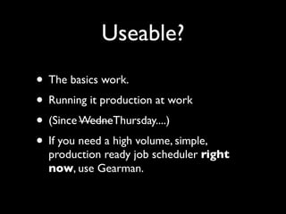 Useable?
• The basics work.
• Running it production at work
• (Since WedneThursday....)
• If you need a high volume, simple,
  production ready job scheduler right
  now, use Gearman.
 