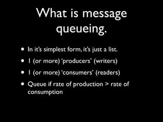 What is message
       queueing.
• In it’s simplest form, it’s just a list.
• 1 (or more) ‘producers’ (writers)
• 1 (or more) ‘consumers’ (readers)
• Queue if rate of production > rate of
  consumption
 