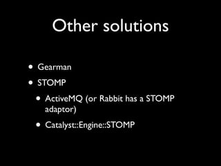 Other solutions

• Gearman
• STOMP
 • ActiveMQ (or Rabbit has a STOMP
    adaptor)
 • Catalyst::Engine::STOMP
 