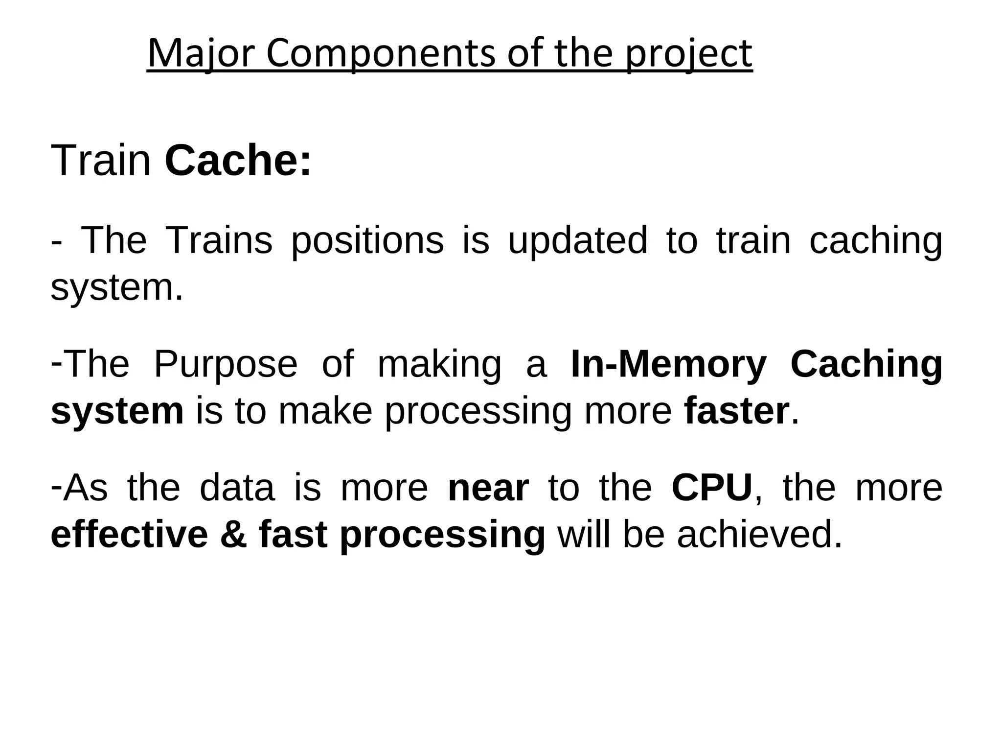 Major Components of the project Train  Cache:  - The Trains positions is updated to train caching system. The Purpose of making an  In-Memory Caching system  is to make processing more  faster .  As the data is more  near  to the  CPU , the more  effective & fast processing  will be achieved. 