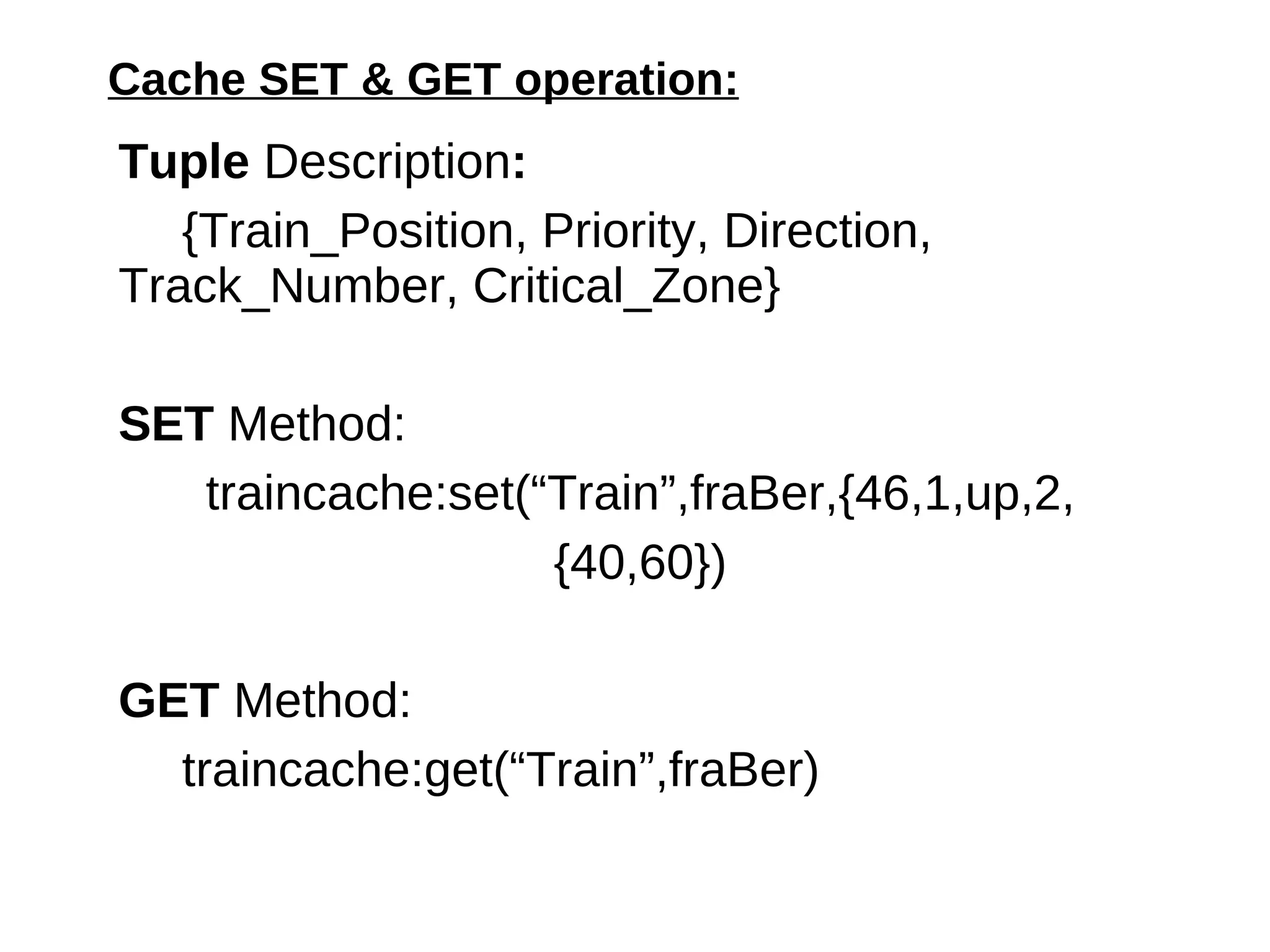 Cache SET & GET operation: Tuple  Description : {Train_Position, Priority, Direction,    Track_Number, {{TNStartCP,  TNEndCP, Misc}, Status, ElapsedTime, AvgTime}}} SET  Method:  traincache:set(“Train”,fraBer,{15,2, down, 1, { {40,60,8}, running, 0, 150 }}} )‏ GET  Method: traincache:get(“Train”,fraBer)‏ 